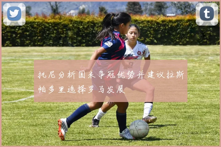 托尼分析国米争冠优势并建议拉斯帕多里选择罗马发展