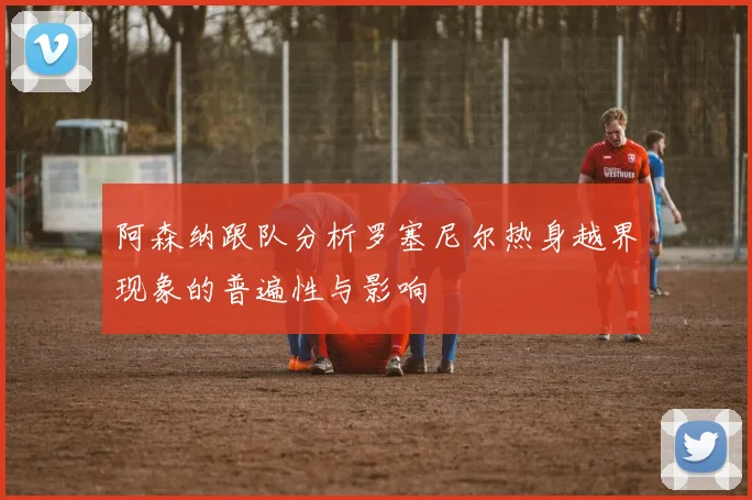 阿森纳跟队分析罗塞尼尔热身越界现象的普遍性与影响