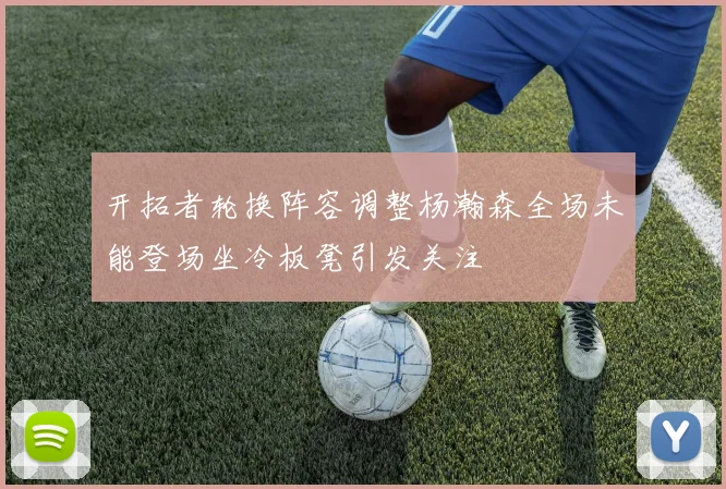 开拓者轮换阵容调整杨瀚森全场未能登场坐冷板凳引发关注