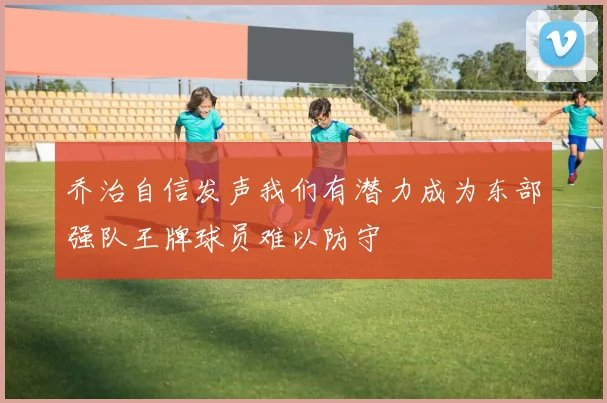 乔治自信发声我们有潜力成为东部强队王牌球员难以防守