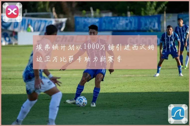 埃弗顿计划以1000万镑引进西汉姆边卫万比萨卡助力新赛季