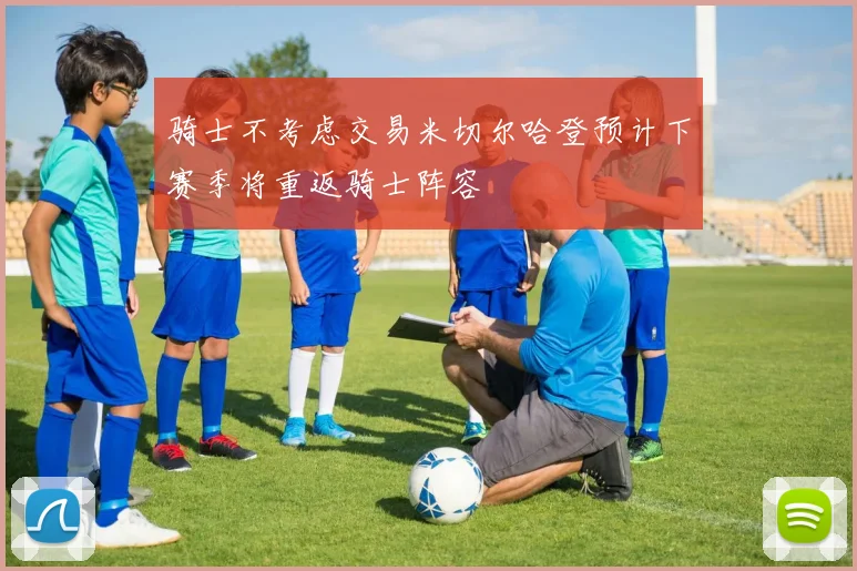 骑士不考虑交易米切尔哈登预计下赛季将重返骑士阵容