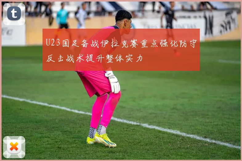 U23国足备战伊拉克赛重点强化防守反击战术提升整体实力