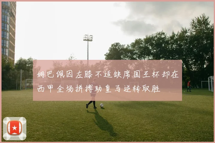 姆巴佩因左膝不适缺席国王杯却在西甲全场拼搏助皇马逆转取胜