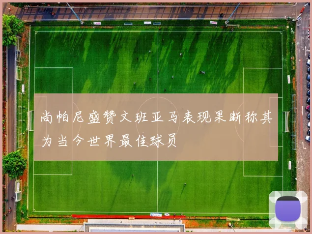 尚帕尼盛赞文班亚马表现果断称其为当今世界最佳球员
