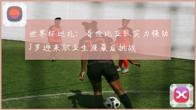 世界杯巡礼：哥伦比亚队实力强劲J罗迎来职业生涯最后挑战