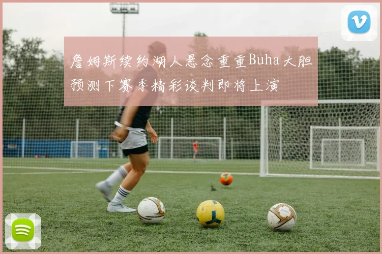 詹姆斯续约湖人悬念重重Buha大胆预测下赛季精彩谈判即将上演
