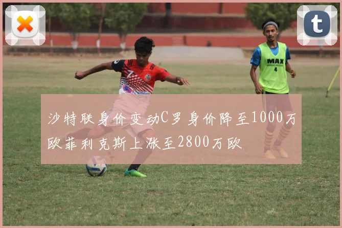 沙特联身价变动C罗身价降至1000万欧菲利克斯上涨至2800万欧