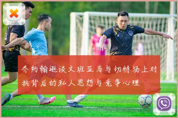 乔约翰逊谈文班亚马与切特场上对抗背后的私人恩怨与竞争心理