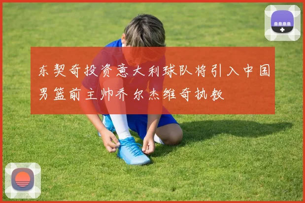东契奇投资意大利球队将引入中国男篮前主帅乔尔杰维奇执教