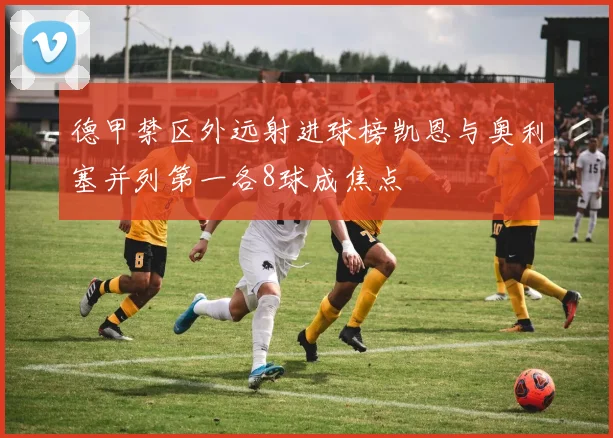 德甲禁区外远射进球榜凯恩与奥利塞并列第一各8球成焦点