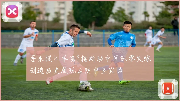 吾米提江单场5抢断助中国队零失球创造历史展现后防中坚实力