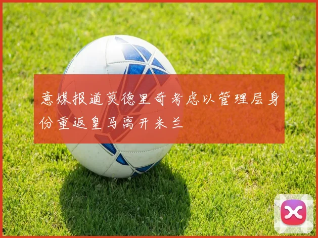 意媒报道莫德里奇考虑以管理层身份重返皇马离开米兰