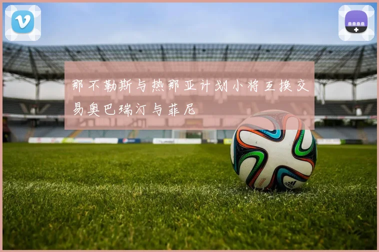 那不勒斯与热那亚计划小将互换交易奥巴瑞汀与菲尼